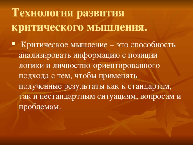 Технология развития критического мышления.  Критическое мышление – это способность анализировать информацию с позиции логики и личностно-ориентированного подхода с тем, чтобы применять полученные результаты как к стандартам, так и нестандартным ситуациям, вопросам и проблемам. 