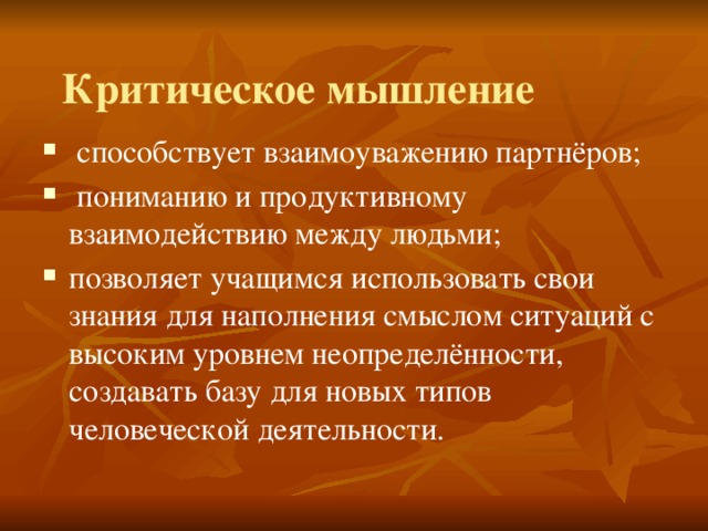 Критическое мышление  способствует взаимоуважению партнёров;  пониманию и продуктивному взаимодействию между людьми; позволяет учащимся использовать свои знания для наполнения смыслом ситуаций с высоким уровнем неопределённости, создавать базу для новых типов человеческой деятельности. 