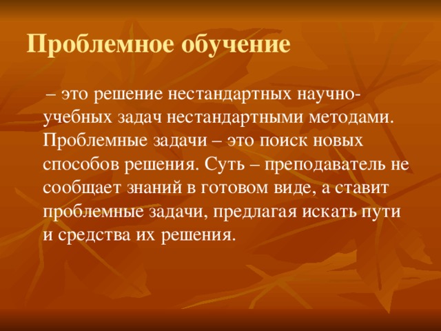 Проблемное обучение – это решение нестандартных научно-учебных задач нестандартными методами. Проблемные задачи – это поиск новых способов решения. Суть – преподаватель не сообщает знаний в готовом виде, а ставит проблемные задачи, предлагая искать пути и средства их решения. 