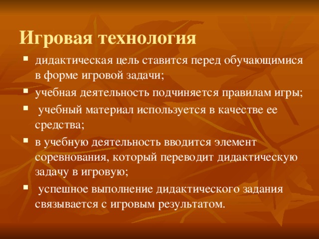  Игровая технология   дидактическая цель ставится перед обучающимися в форме игровой задачи; учебная деятельность подчиняется правилам игры;  учебный материал используется в качестве ее средства; в учебную деятельность вводится элемент соревнования, который переводит дидактическую задачу в игровую;  успешное выполнение дидактического задания связывается с игровым результатом. 