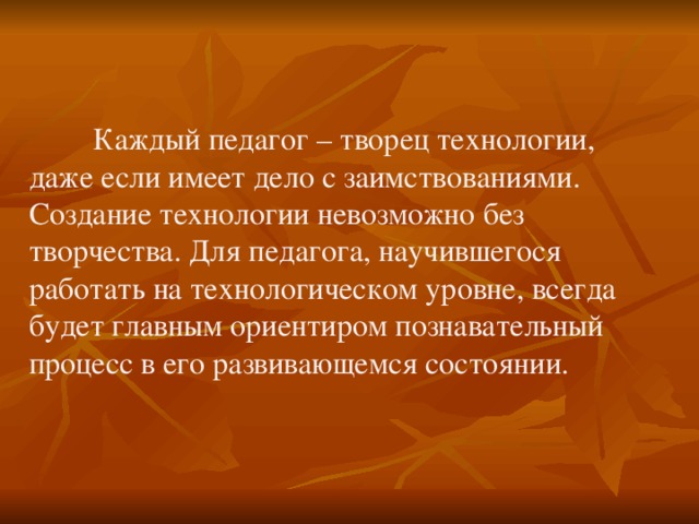  Каждый педагог – творец технологии, даже если имеет дело с заимствованиями. Создание технологии невозможно без творчества. Для педагога, научившегося работать на технологическом уровне, всегда будет главным ориентиром познавательный процесс в его развивающемся состоянии. 