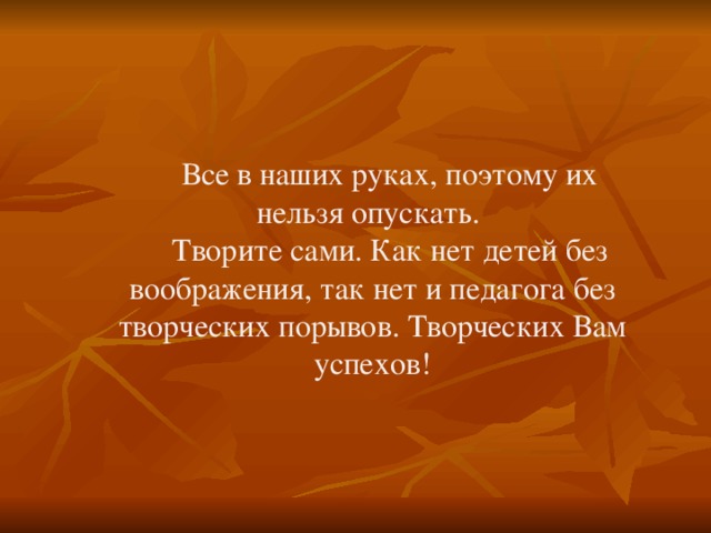 Все в наших руках, поэтому их нельзя опускать.  Творите сами. Как нет детей без воображения, так нет и педагога без творческих порывов. Творческих Вам успехов! 