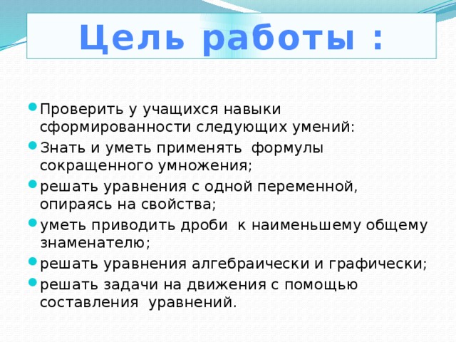 Цель работы : Проверить у учащихся навыки сформированности следующих умений: Знать и уметь применять формулы сокращенного умножения; решать уравнения с одной переменной, опираясь на свойства; уметь приводить дроби к наименьшему общему знаменателю; решать уравнения алгебраически и графически; решать задачи на движения с помощью составления уравнений. 