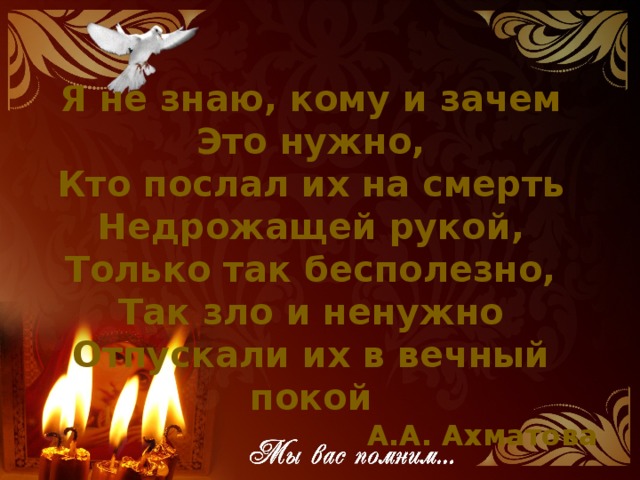Я не знаю, кому и зачем Это нужно, Кто послал их на смерть Недрожащей рукой,  Только так бесполезно, Так зло и ненужно Отпускали их в вечный покой А.А. Ахматова