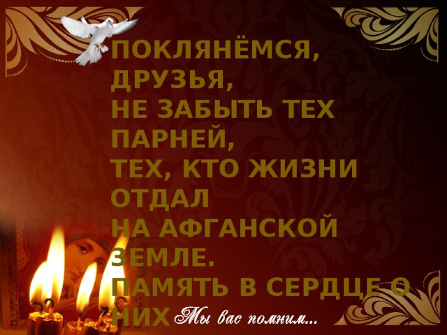 Поклянёмся, друзья,  Не забыть тех парней,  Тех, кто жизни отдал  На афганской земле.  Память в сердце о них  Сохраним навсегда.  Если только самим  Жизнь подарит судьба