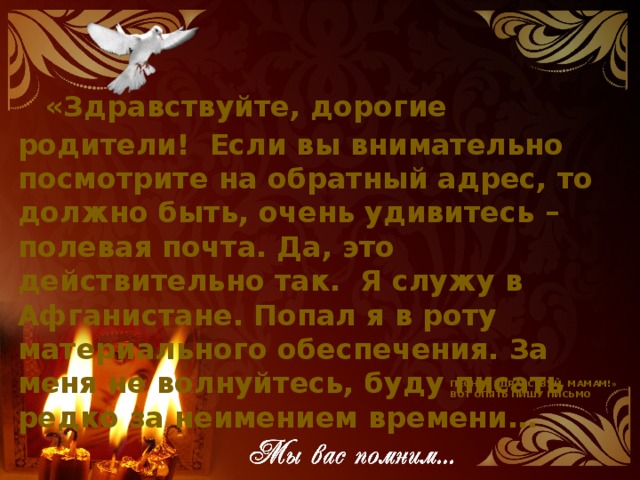   «Здравствуйте, дорогие родители!  Если вы внимательно посмотрите на обратный адрес, то должно быть, очень удивитесь – полевая почта. Да, это действительно так.  Я служу в Афганистане. Попал я в роту материального обеспечения. За  меня не волнуйтесь, буду писать редко за неимением времени… Песня «Здравствуй, мамам!» Вот опять пишу письмо
