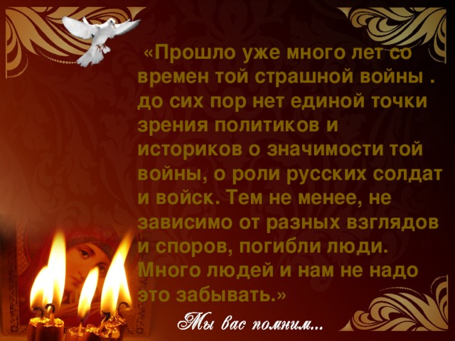 «Прошло уже много лет со времен той страшной войны . до сих пор нет единой точки зрения политиков и историков о значимости той войны, о роли русских солдат и войск. Тем не менее, не зависимо от разных взглядов и споров, погибли люди. Много людей и нам не надо это забывать.»