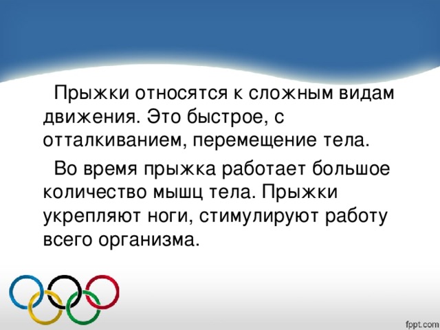  Прыжки относятся к сложным видам движения. Это быстрое, с отталкиванием, перемещение тела.  Во время прыжка работает большое количество мышц тела. Прыжки укрепляют ноги, стимулируют работу всего организма. 