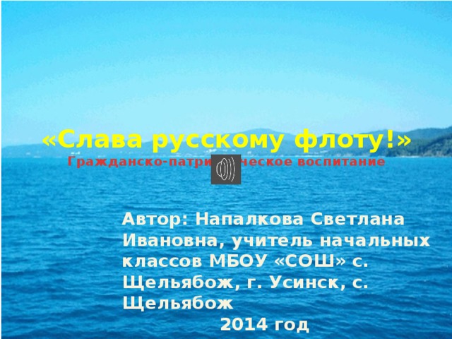 «Слава русскому флоту!»  Гражданско-патриотическое воспитание   Автор: Напалкова Светлана Ивановна, учитель начальных классов МБОУ «СОШ» с. Щельябож, г. Усинск, с. Щельябож  2014 год 