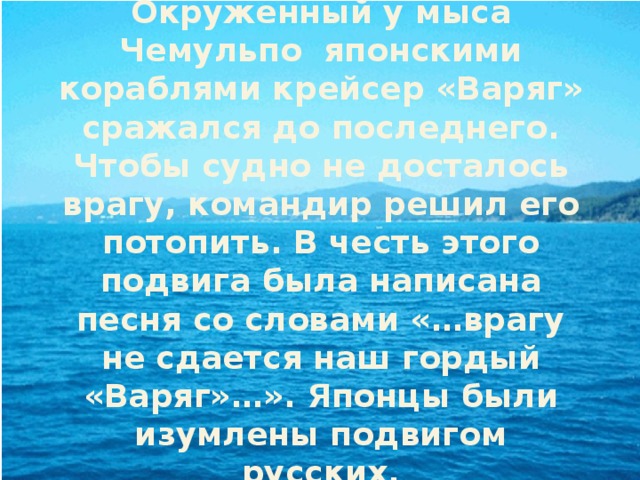 Окруженный у мыса Чемульпо японскими кораблями крейсер «Варяг» сражался до последнего. Чтобы судно не досталось врагу, командир решил его потопить. В честь этого подвига была написана песня со словами «…врагу не сдается наш гордый «Варяг»…». Японцы были изумлены подвигом русских. 