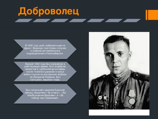 Доброволец В 1942 году ушёл добровольцем на фронт. Военную подготовку получил в учебном автомобильном подразделении в Новосибирске. Весной 1943 года был направлен в действующую армию. Был шофёром, связистом в гаубичной артиллерии, после тяжёлого ранения в конце войны служил во внутренних войсках на Западной Украине. Был контужен, лишился глаза. Был награждён орденом Красной звезды, медалями «За отвагу», «За освобождение Варшавы» и «За победу над Германией». 