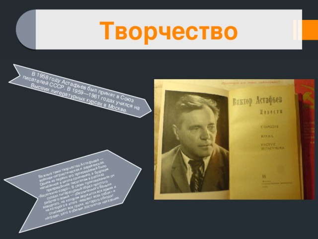 В 1958 году Астафьев был принят в Союз писателей СССР. В 1959—1961 годах учился на Высших литературных курсах в Москве. Важные темы творчества Астафьева — военная-патриотическая и деревенская. Одним из первых его произведений было написанное в школе сочинение, в будущем превращённое писателем в рассказ «Васюткино озеро». В своих произведениях он создал литературный образ простого рабочего-воина — обезличенного Ваньки-взводного, на котором держится вся армия и на которого в итоге «вешают всех собак» и списывают все грехи, которого обходят награды, зато в обилии достаются наказания. Творчество 