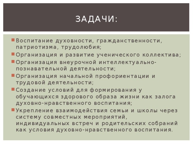 Задачи: Воспитание духовности, гражданственности, патриотизма, трудолюбия; Организация и развитие ученического коллектива; Организация внеурочной интеллектуально-познавательной деятельности; Организация начальной профориентации и трудовой деятельности; Создание условий для формирования у обучающихся здорового образа жизни как залога духовно-нравственного воспитания; Укрепление взаимодействия семьи и школы через систему совместных мероприятий, индивидуальных встреч и родительских собраний как условия духовно-нравственного воспитания. 