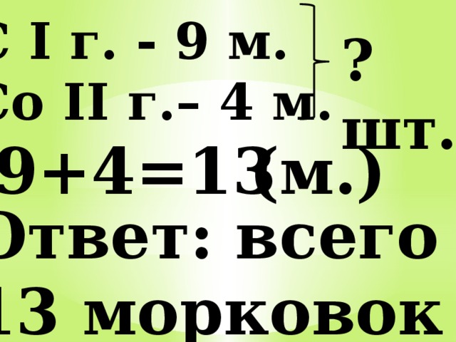 С I г. - 9 м. Со II г.– 4 м. ?шт. 9+4=13 (м.) Ответ: всего 13 морковок 