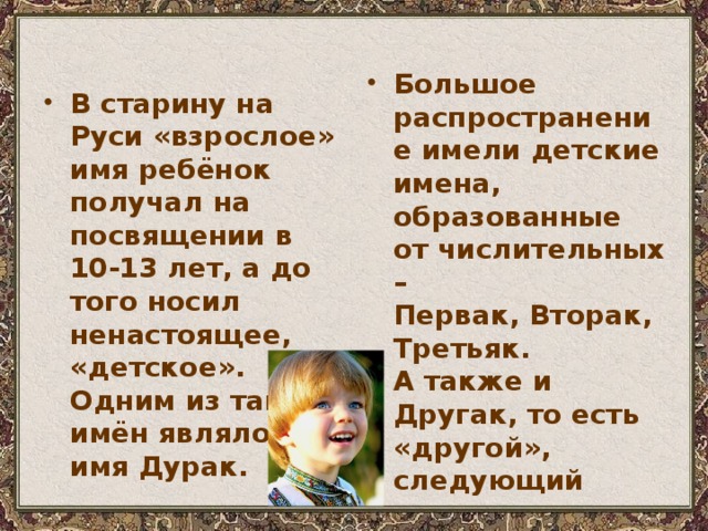 В старину на Руси «взрослое» имя ребёнок получал на посвящении в 10-13 лет, а до того носил ненастоящее, «детское». Одним из таких имён являлось имя Дурак. Большое распространение имели детские имена, образованные  от числительных –  Первак, Вторак, Третьяк.  А также и Другак, то есть «другой», следующий 