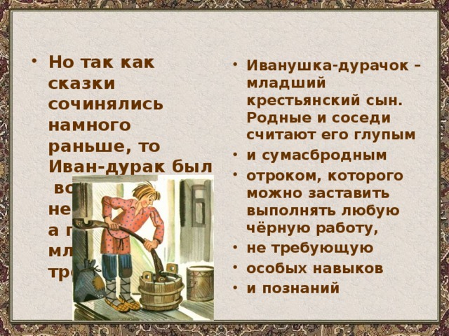 Но так как сказки сочинялись намного раньше, то Иван-дурак был вовсе  не глупцом,  а просто младшим среди трёх братьев Иванушка-дурачок – младший крестьянский сын. Родные и соседи считают его глупым и сумасбродным отроком, которого можно заставить выполнять любую чёрную работу, не требующую особых навыков и познаний 