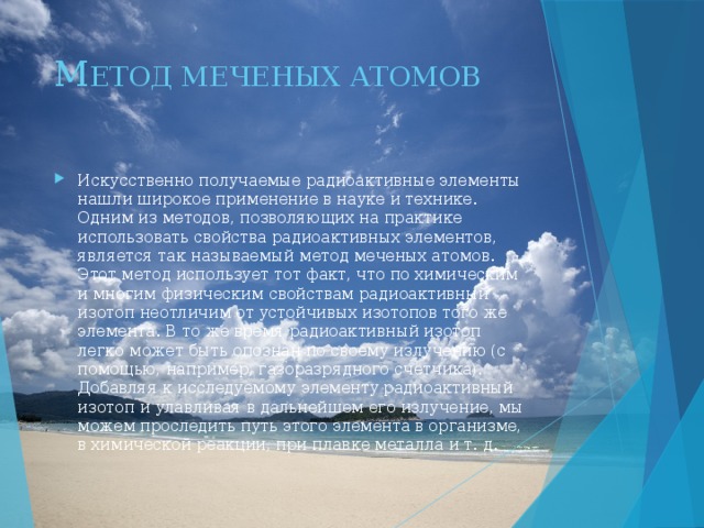 М ЕТОД МЕЧЕНЫХ АТОМОВ Искусственно получаемые радиоактивные элементы нашли широкое применение в науке и технике. Одним из методов, позволяющих на практике использовать свойства радиоактивных элементов, является так называемый метод меченых атомов. Этот метод использует тот факт, что по химическим и многим физическим свойствам радиоактивный изотоп неотличим от устойчивых изотопов того же элемента. В то же время радиоактивный изотоп легко может быть опознан по своему излучению (с помощью, например, газоразрядного счетчика). Добавляя к исследуемому элементу радиоактивный изотоп и улавливая в дальнейшем его излучение, мы можем проследить путь этого элемента в организме, в химической реакции, при плавке металла и т. д. 