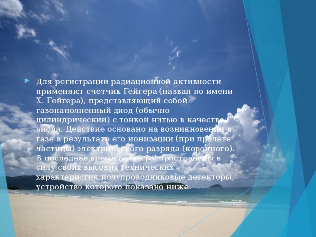 Для регистрации радиационной активности применяют счетчик Гейгера (назван по имени Х. Гейгера), представляющий собой газонаполненный диод (обычно цилиндрический) с тонкой нитью в качестве анода. Действие основано на возникновении в газе в результате его ионизации (при пролете частицы) электрического разряда (коронного). В последнее время более распространены в силу своих высоких технических характеристик полупроводниковые детекторы, устройство которого показано ниже. 