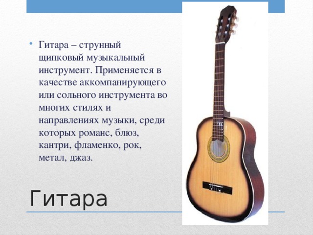 Гитара – струнный щипковый музыкальный инструмент. Применяется в качестве аккомпанирующего или сольного инструмента во многих стилях и направлениях музыки, среди которых романс, блюз, кантри, фламенко, рок, метал, джаз.  Гитара 