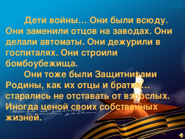 Дети войны… Они были всюду. Они заменили отцов на заводах. Они делали автоматы. Они дежурили в госпиталях. Они строили бомбоубежища.   Они тоже были Защитниками Родины, как их отцы и братья… старались не отставать от взрослых. Иногда ценой своих собственных жизней.