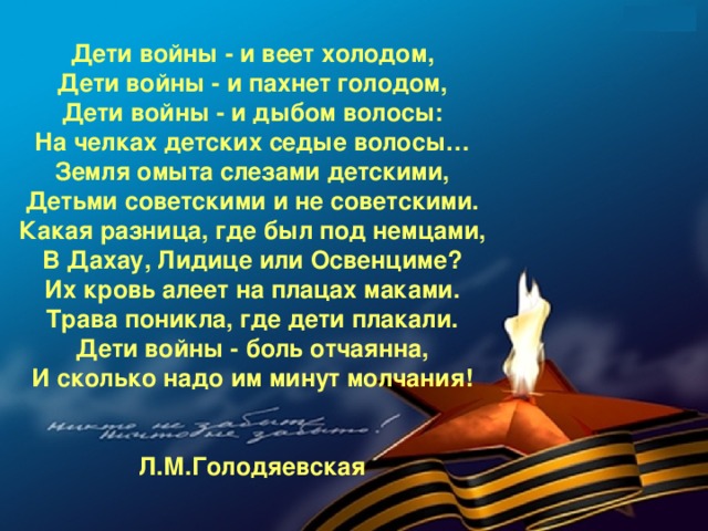 Дети войны - и веет холодом,  Дети войны - и пахнет голодом,  Дети войны - и дыбом волосы:  На челках детских седые волосы…  Земля омыта слезами детскими,  Детьми советскими и не советскими.  Какая разница, где был под немцами,  В Дахау, Лидице или Освенциме?  Их кровь алеет на плацах маками.  Трава поникла, где дети плакали.  Дети войны - боль отчаянна,  И сколько надо им минут молчания!   Л.М.Голодяевская