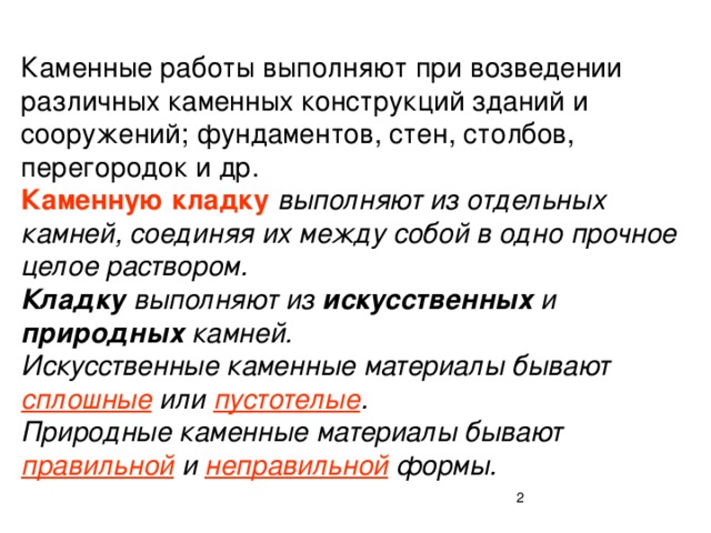 Каменные работы выполняют при возведении различных каменных конструкций зданий и сооружений; фундаментов, стен, столбов, перегородок и др.  Каменную кладку  выполняют из отдельных камней, соединяя их между собой в одно прочное целое раствором.  Кладку выполняют из искусственных и природных камней.  Искусственные каменные материалы бывают сплошные или пустотелые .  Природные каменные материалы бывают правильной и неправильной формы.  