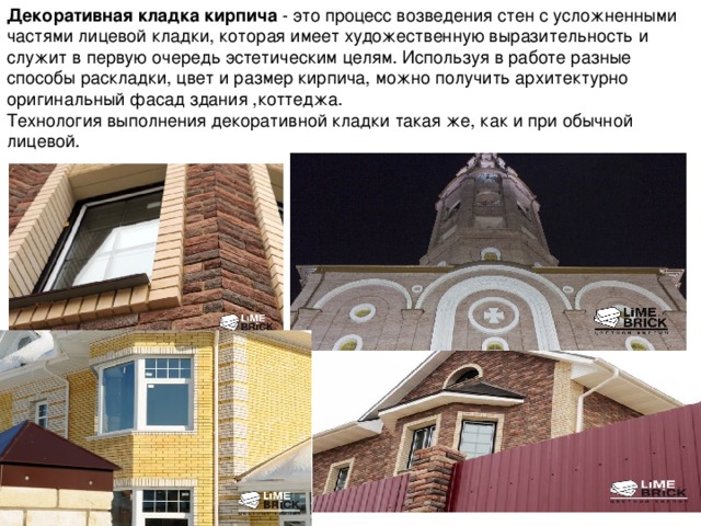 Декоративная кладка кирпича - это процесс возведения стен с усложненными частями лицевой кладки, которая имеет художественную выразительность и служит в первую очередь эстетическим целям. Используя в работе разные способы раскладки, цвет и размер кирпича, можно получить архитектурно оригинальный фасад здания ,коттеджа. Технология выполнения декоративной кладки такая же, как и при обычной лицевой.  