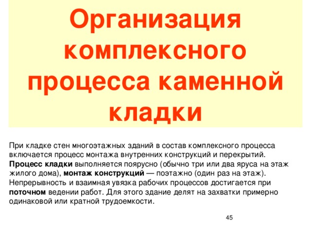 Организация комплексного процесса каменной кладки При кладке стен многоэтажных зданий в состав комплексного процесса включается процесс монтажа внутренних конструкций и перекрытий. Процесс кладки выполняется поярусно (обычно три или два яруса на этаж жилого дома), монтаж конструкций — поэтажно (один раз на этаж). Непрерывность и взаимная увязка рабочих процессов достигается при поточном ведении работ. Для этого здание делят на захватки примерно одинаковой или кратной трудоемкости.  