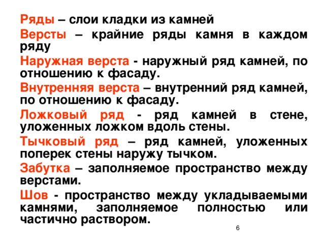 Ряды – слои кладки из камней Версты – крайние ряды камня в каждом ряду Наружная верста - наружный ряд камней, по отношению к фасаду. Внутренняя верста – внутренний ряд камней, по отношению к фасаду. Ложковый ряд - ряд камней в стене, уложенных ложком вдоль стены. Тычковый ряд – ряд камней, уложенных поперек стены наружу тычком. Забутка – заполняемое пространство между верстами. Шов - пространство между укладываемыми камнями, заполняемое полностью или частично раствором.  