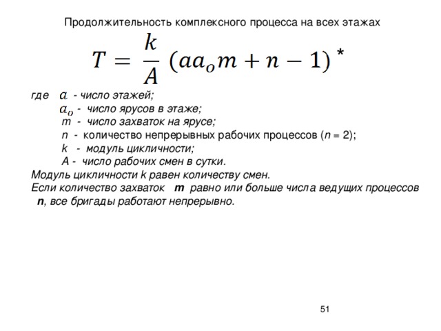 Продолжительность комплексного процесса на всех этажах * где - число этажей;  - число ярусов в этаже;  m - число захваток на ярусе;  n - количество непрерывных рабочих процессов ( n = 2);  k - модуль цикличности;  А - число рабочих смен в сутки. Модуль цикличности k равен количеству смен. Если количество захваток m равно или больше числа ведущих процессов n , все бригады работают непрерывно.  