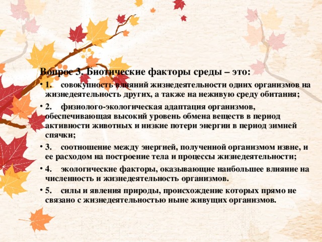 Вопрос 3. Биотические факторы среды – это: 1.    совокупность влияний жизнедеятельности одних организмов на жизнедеятельность других, а также на неживую среду обитания; 2.    физиолого-экологическая адаптация организмов, обеспечивающая высокий уровень обмена веществ в период активности животных и низкие потери энергии в период зимней спячки; 3.    соотношение между энергией, полученной организмом извне, и ее расходом на построение тела и процессы жизнедеятельности; 4.    экологические факторы, оказывающие наибольшее влияние на численность и жизнедеятельность организмов. 5.    силы и явления природы, происхождение которых прямо не связано с жизнедеятельностью ныне живущих организмов. 