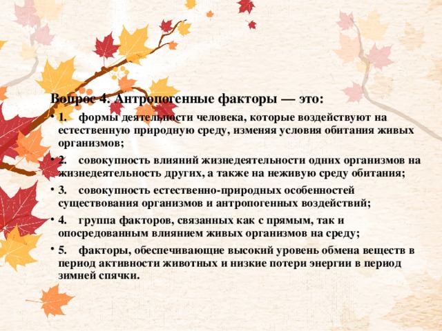 Вопрос 4. Антропогенные факторы — это: 1.    формы деятельности человека, которые воздействуют на естественную природную среду, изменяя условия обитания живых организмов; 2.    совокупность влияний жизнедеятельности одних организмов на жизнедеятельность других, а также на неживую среду обитания; 3.    совокупность естественно-природных особенностей существования организмов и антропогенных воздействий; 4.    группа факторов, связанных как с прямым, так и опосредованным влиянием живых организмов на среду; 5.    факторы, обеспечивающие высокий уровень обмена веществ в период активности животных и низкие потери энергии в период зимней спячки. 