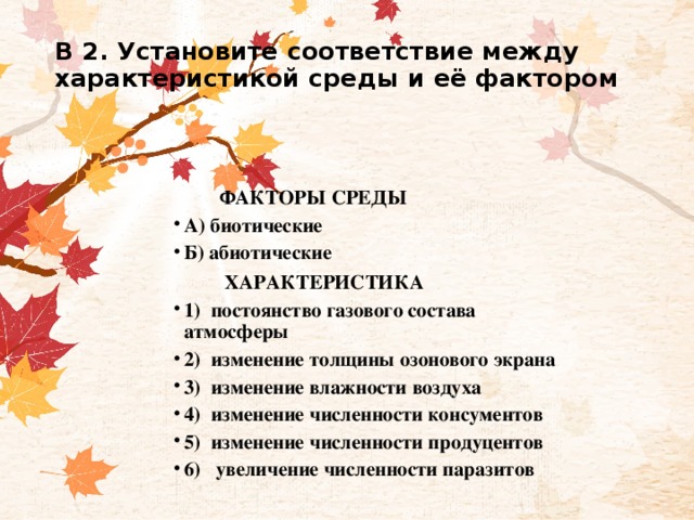 В 2. Установите соответствие между характеристикой среды и её фактором      ФАКТОРЫ СРЕДЫ А) биотические Б) абиотические  ХАРАКТЕРИСТИКА 1)  постоянство газового состава атмосферы                                           2)  изменение толщины озонового экрана 3)  изменение влажности воздуха                                                    4)  изменение численности консументов 5)  изменение численности продуцентов 6)   увеличение численности паразитов 