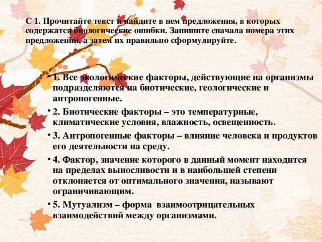 С 1. Прочитайте текст и найдите в нем предложения, в которых содержатся биологические ошибки. Запишите сначала номера этих предложений, а затем их правильно сформулируйте.   1. Все экологические факторы, действующие на организмы подразделяются на биотические, геологические и антропогенные. 2. Биотические факторы – это температурные, климатические условия, влажность, освещенность. 3. Антропогенные факторы – влияние человека и продуктов его деятельности на среду. 4. Фактор, значение которого в данный момент находится на пределах выносливости и в наибольшей степени отклоняется от оптимального значения, называют ограничивающим. 5. Мутуализм – форма  взаимоотрицательных взаимодействий между организмами. 