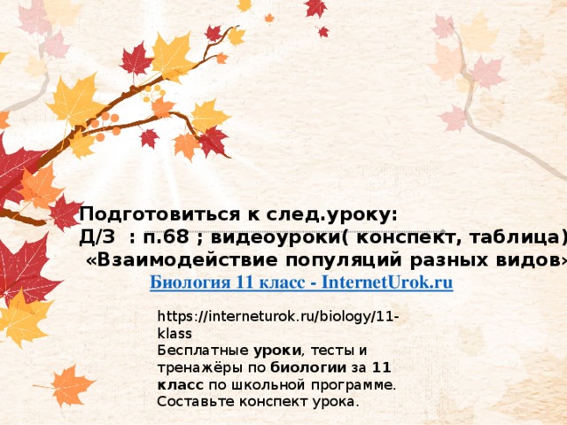 Подготовиться к след.уроку: Д/З : п.68 ; видеоуроки( конспект, таблица)  «Взаимодействие популяций разных видов»   Биология 11 класс - InternetUrok.ru    https://interneturok.ru/biology/11-klass Бесплатные  уроки , тесты и тренажёры по  биологии  за  11 класс  по школьной программе. Составьте конспект урока. 