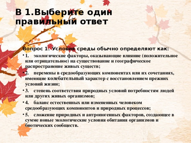 В 1.Выберите один правильный ответ     Вопрос 1. Условия среды обычно определяют как: 1.    экологические факторы, оказывающие влияние (положительное или отрицательное) на существование и географическое распространение живых существ; 2.    перемены в средообразующих компонентах или их сочетаниях, имеющие колебательный характер с восстановлением прежних условий жизни; 3.    степень соответствия природных условий потребностям людей или других живых организмов; 4.    баланс естественных или измененных человеком средообразующих компонентов и природных процессов; 5.    сложение природных и антропогенных факторов, создающее в сумме новые экологические условия обитания организмов и биотических сообществ. 