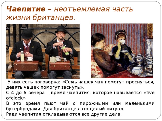 Чаепитие – неотъемлемая часть жизни британцев.   У них есть поговорка: «Семь чашек чая помогут проснуться, девять чашек помогут заснуть». С 4 до 6 вечера – время чаепития, которое называется « five o*clock ». В это время пьют чай с пирожными или маленькими бутербродами. Для британцев это целый ритуал. Ради чаепития откладываются все другие дела. 