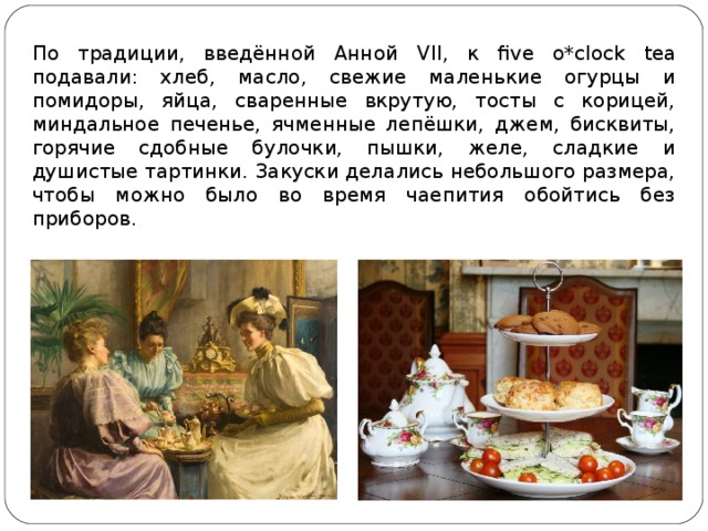 По традиции, введённой Анной VII , к five o*clock tea подавали: хлеб, масло, свежие маленькие огурцы и помидоры, яйца, сваренные вкрутую, тосты с корицей, миндальное печенье, ячменные лепёшки, джем, бисквиты, горячие сдобные булочки, пышки, желе, сладкие и душистые тартинки. Закуски делались небольшого размера, чтобы можно было во время чаепития обойтись без приборов. 