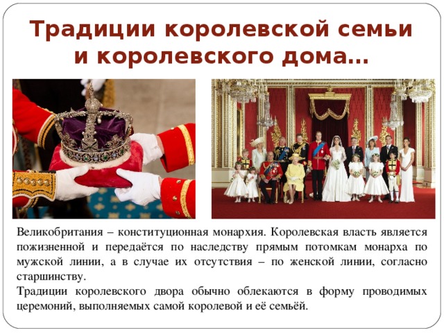 Традиции королевской семьи и королевского дома… Великобритания – конституционная монархия. Королевская власть является пожизненной и передаётся по наследству прямым потомкам монарха по мужской линии, а в случае их отсутствия – по женской линии, согласно старшинству. Традиции королевского двора обычно облекаются в форму проводимых церемоний, выполняемых самой королевой и её семьёй. 