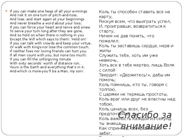 If you can make one heap of all your winnings  And risk it on one turn of pitch-and-toss,  And lose, and start again at your beginnings  And never breathe a word about your loss;  If you can force your heart and nerve and sinew  To serve your turn long after they are gone,  And so hold on when there is nothing in you  Except the Will which says to them: ‘Hold on!’  If you can talk with crowds and keep your virtue,  Or walk with Kings-nor lose the common touch,  If neither foes nor loving friends can hurt you,  If all men count with you, but none too much;  If you can fill the unforgiving minute  With sixty seconds’ worth of distance run,  Yours is the Earth and everything that’s in it,  And-which is more-you’ll be a Man, my son! Коль ты способен ставить все на карту,  Рискуя всем, что выиграть успел,  И, проигравши, возвратиться к старту,  Ничем не дав понять, что пожалел;  Коль ты заставишь сердце, нерв и жилы  Служить тебе, хоть им уже невмочь,  Хоть все в тебе мертво, лишь Воля с силой  Твердит: «Держитесь!», дабы им помочь;  Коль помнишь, кто ты, говоря с толпою,  С царями не теряешь простоты,  Коль враг или друг не властны над тобою,  Коль ценишь всех, без предпочтений, ты;  Коль важность каждой из секунд ты знаешь,  Как спринтер, совершающий забег,  Тогда всю Землю в дар ты получаешь,  И, что превыше, сын, ты — Человек!   Спасибо за внимание! 
