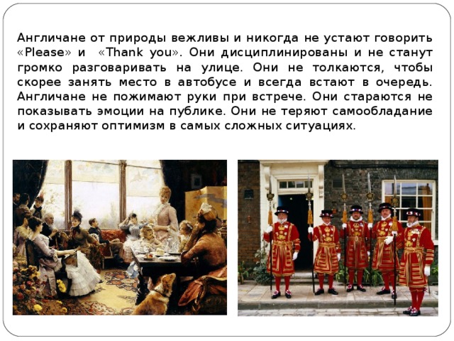 Англичане от природы вежливы и никогда не устают говорить « Please » и  « Thank you ». Они дисциплинированы и не станут громко разговаривать на улице. Они не толкаются, чтобы скорее занять место в автобусе и всегда встают в очередь. Англичане не пожимают руки при встрече. Они стараются не показывать эмоции на публике. Они не теряют самообладание и сохраняют оптимизм в самых сложных ситуациях. 