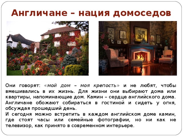 Англичане – нация домоседов Они говорят: « мой дом – моя крепость » и не любят, чтобы вмешивались в их жизнь. Для жизни они выбирают дома или квартиры, напоминающие дом. Камин – сердце английского дома. Англичане обожают собираться в гостиной и сидеть у огня, обсуждая прошедший день. И сегодня можно встретить в каждом английском доме камин, где стоят часы или семейные фотографии, но ни как не телевизор, как принято в современном интерьере. 