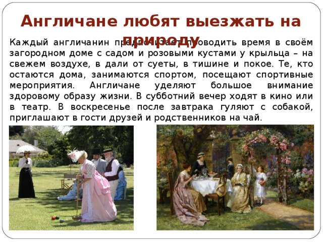 Англичане любят выезжать на природу Каждый англичанин предпочитает проводить время в своём загородном доме с садом и розовыми кустами у крыльца – на свежем воздухе, в дали от суеты, в тишине и покое. Те, кто остаются дома, занимаются спортом, посещают спортивные мероприятия. Англичане уделяют большое внимание здоровому образу жизни. В субботний вечер ходят в кино или в театр. В воскресенье после завтрака гуляют с собакой, приглашают в гости друзей и родственников на чай. 
