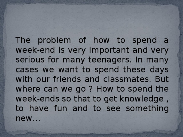 The problem of how to spend a week-end is very important and very serious for many teenagers. In many cases we want to spend these days with our friends and classmates. But where can we go ? How to spend the week-ends so that to get knowledge , to have fun and to see something new… 