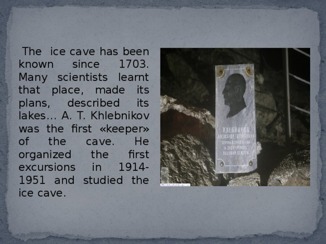  The ice cave has been known since 1703. Many scientists learnt that place, made its plans, described its lakes… A. T. Khlebnikov was the first «keeper» of the cave. He organized the first excursions in 1914-1951 and studied the ice cave. 