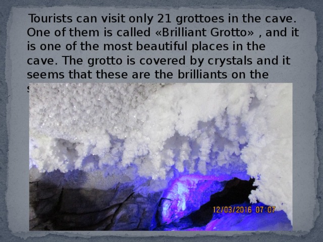  Tourists can visit only 21 grottoes in the cave. One of them is called «Brilliant Grotto» , and it is one of the most beautiful places in the cave. The grotto is covered by crystals and it seems that these are the brilliants on the stones. 