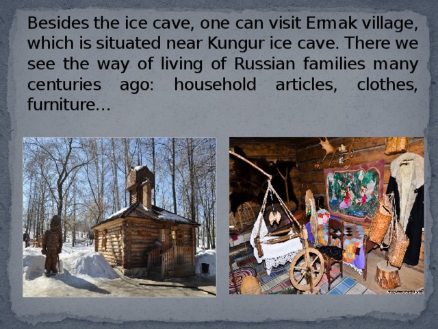 Besides the ice cave, one can visit Ermak village, which is situated near Kungur ice cave. There we see the way of living of Russian families many centuries ago: household articles, clothes, furniture… 