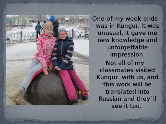 One of my week-ends was in Kungur. It was unusual, it gave me new knowledge and unforgettable impression. Not all of my classmates visited Kungur with us, and this work will be translated into Russian and they`ll see it too. 