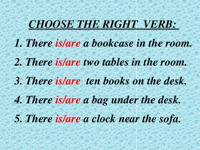 CHOOSE THE RIGHT VERB:  There is/are a bookcase in the room.  There is/are two tables in the room.  There is/are ten books on the desk.  There is/are a bag under the desk.  There is/are a clock near the sofa.  