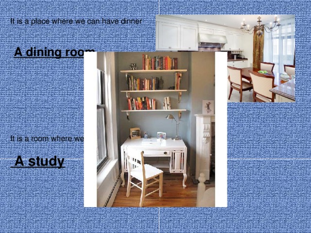 It is a place where we can have dinner  A dining room  It is a room where we can work or study  A study 